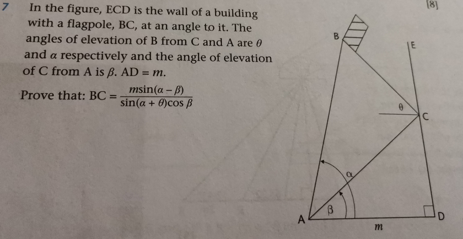 [8]
7 In the figure, ECD is the wall of a building
with a flagpole, BC, at an angle to it. The
angles of elevation of B from C and A are θ
and a respectively and the angle of elevation
of C from A is beta .AD=m
Prove that: BC= (msin (alpha -beta ))/sin (alpha +θ )cos beta  