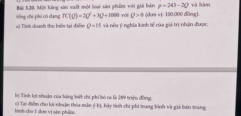 Một hãng sản xuất một loại sản phẩm với giá bán p=243-2Q và hàm 
tổng chi phí có dạng TC(Q)=2Q^2+3Q+1000 với Q>0 (đơn vị: 100.000 đồng). 
a) Tính doanh thu biên tại điểm Q=15 và nêu ý nghĩa kinh tế của giá trị nhận được. 
b) Tính lợi nhuận của hãng biết chi phí bỏ ra là 289 triệu đồng. 
c) Tại điểm cho lợi nhuận thỏa mãn ý b), hãy tính chi phí trung bình và giá bán trung 
bình cho 1 đơn vị sản phẩm.