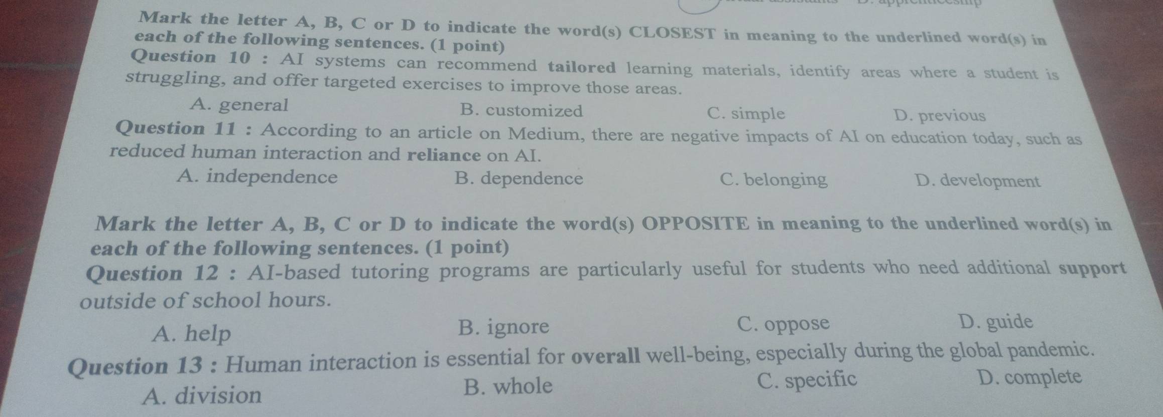 Mark the letter A, B, C or D to indicate the word(s) CLOSEST in meaning to the underlined word(s) in
each of the following sentences. (1 point)
Question 10 : AI systems can recommend tailored learning materials, identify areas where a student is
struggling, and offer targeted exercises to improve those areas.
A. general B. customized C. simple D. previous
Question 11 : According to an article on Medium, there are negative impacts of AI on education today, such as
reduced human interaction and reliance on AI.
A. independence B. dependence C. belonging D. development
Mark the letter A, B, C or D to indicate the word(s) OPPOSITE in meaning to the underlined word(s) in
each of the following sentences. (1 point)
Question 12 : AI-based tutoring programs are particularly useful for students who need additional support
outside of school hours.
A. help
B. ignore C. oppose D. guide
Question 13 : Human interaction is essential for overall well-being, especially during the global pandemic.
B. whole D. complete
A. division C. specific