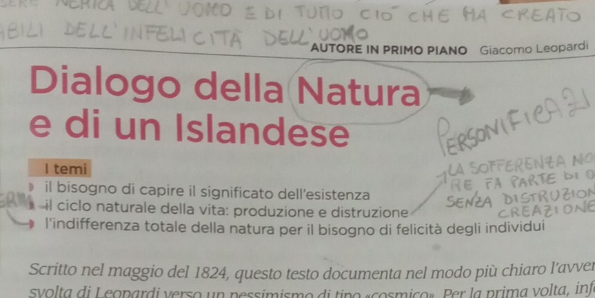 AUTORE IN PRIMO PIANO Giacomo Leopardi
Dialogo della Natura
e di un Islandese
I temi
il bisogno di capire il significato dell'esistenza
il ciclo naturale della vita: produzione e distruzione
l'indifferenza totale della natura per il bisogno di felicità degli individuí
Scritto nel maggio del 1824, questo testo documenta nel modo più chiaro l’avve.
svolta di Leopardi verso un pessimismo di tino «cosmico». Per la prima volta, inf