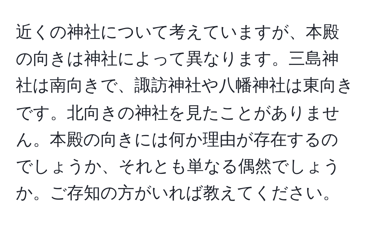近くの神社について考えていますが、本殿の向きは神社によって異なります。三島神社は南向きで、諏訪神社や八幡神社は東向きです。北向きの神社を見たことがありません。本殿の向きには何か理由が存在するのでしょうか、それとも単なる偶然でしょうか。ご存知の方がいれば教えてください。