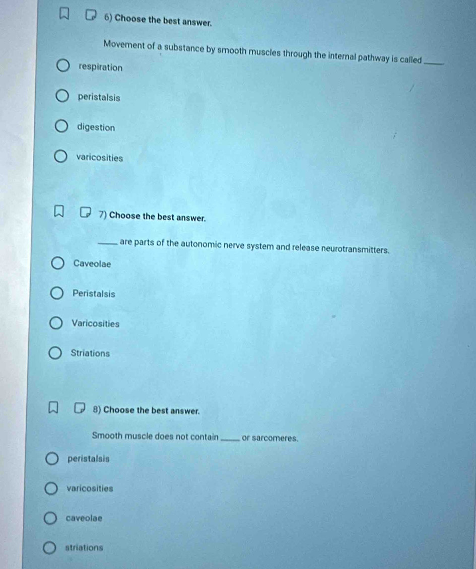 Choose the best answer.
Movement of a substance by smooth muscles through the internal pathway is called_
respiration
peristalsis
digestion
varicosities
7) Choose the best answer.
_are parts of the autonomic nerve system and release neurotransmitters.
Caveolae
Peristalsis
Varicosities
Striations
8) Choose the best answer.
Smooth muscle does not contain_ or sarcomeres.
peristalsis
varicosities
caveolae
striations