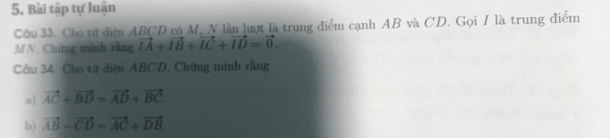 Bài tập tự luận 
Cầu 33. Cho tử diện ABCD có M, N lần lượt là trung điểm cạnh AB và CD. Gọi I là trung điểm
MN. Chng minh rằng vector IA+vector IB+vector IC+vector ID=vector 0. 
Câu 34, Cho tử diện ABCD, Chứng minh rằng 
a) vector AC+vector BD=vector AD+vector BC. 
b) vector AB-vector CD=vector AC+vector DB.