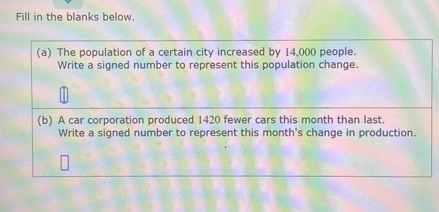 Fill in the blanks below. 
(a) The population of a certain city increased by 14,000 people. 
Write a signed number to represent this population change. 
(b) A car corporation produced 1420 fewer cars this month than last. 
Write a signed number to represent this month's change in production.