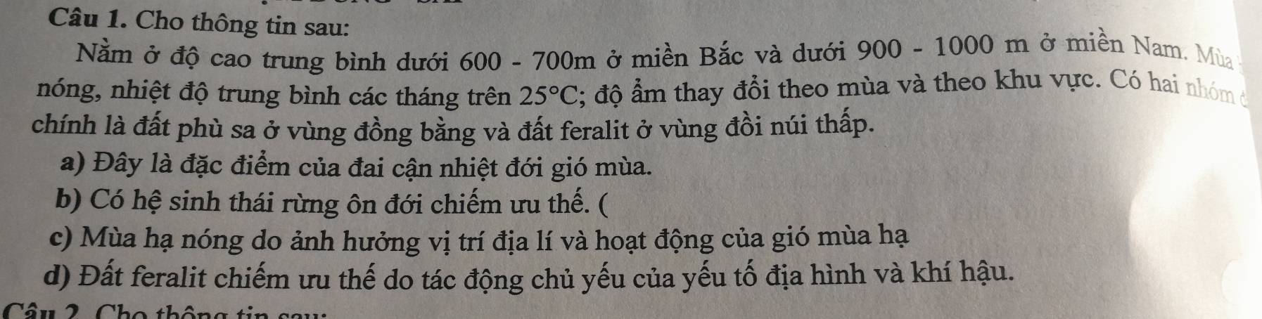 Cho thông tin sau:
Nằm ở độ cao trung bình dưới 600 - 700m ở miền Bắc và dưới 900-1000m ở miền Nam. Mùa
nóng, nhiệt độ trung bình các tháng trên 25°C; độ ẩm thay đổi theo mùa và theo khu vực. Có hai nhóm đ
chính là đất phù sa ở vùng đồng bằng và đất feralit ở vùng đồi núi thấp.
a) Đây là đặc điểm của đai cận nhiệt đới gió mùa.
b) Có hệ sinh thái rừng ôn đới chiếm ưu thế. (
c) Mùa hạ nóng do ảnh hưởng vị trí địa lí và hoạt động của gió mùa hạ
d) Đất feralit chiếm ưu thế do tác động chủ yếu của yếu tố địa hình và khí hậu.
Câu 2 Cho thộ