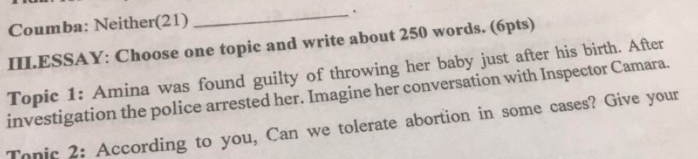 Coumba: Neither(21) _. 
III.ESSAY: Choose one topic and write about 250 words. (6pts) 
Topic 1: Amina was found guilty of throwing her baby just after his birth. After 
investigation the police arrested her. Imagine her conversation with Inspector Camara. 
Tanic 2: According to you, Can we tolerate abortion in some cases? Give your