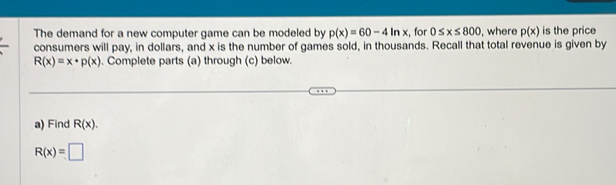 The demand for a new computer game can be modeled by p(x)=60-4ln x :, for 0≤ x≤ 800 , where p(x) is the price 
consumers will pay, in dollars, and x is the number of games sold, in thousands. Recall that total revenue is given by
R(x)=x· p(x). Complete parts (a) through (c) below. 
a) Find R(x).
R(x)=□