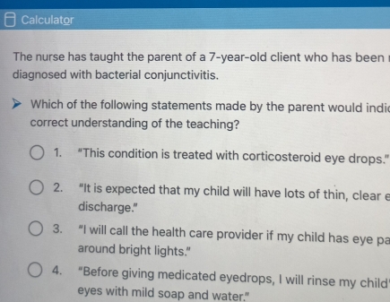 Calculator
The nurse has taught the parent of a 7-year-old client who has been
diagnosed with bacterial conjunctivitis.
Which of the following statements made by the parent would indi
correct understanding of the teaching?
1. “This condition is treated with corticosteroid eye drops.”
2. “It is expected that my child will have lots of thin, clear e
discharge."
3. “I will call the health care provider if my child has eye pa
around bright lights."
4. “Before giving medicated eyedrops, I will rinse my child
eyes with mild soap and water."