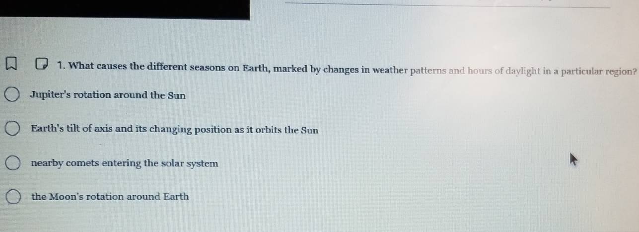 What causes the different seasons on Earth, marked by changes in weather patterns and hours of daylight in a particular region?
Jupiter's rotation around the Sun
Earth's tilt of axis and its changing position as it orbits the Sun
nearby comets entering the solar system
the Moon's rotation around Earth