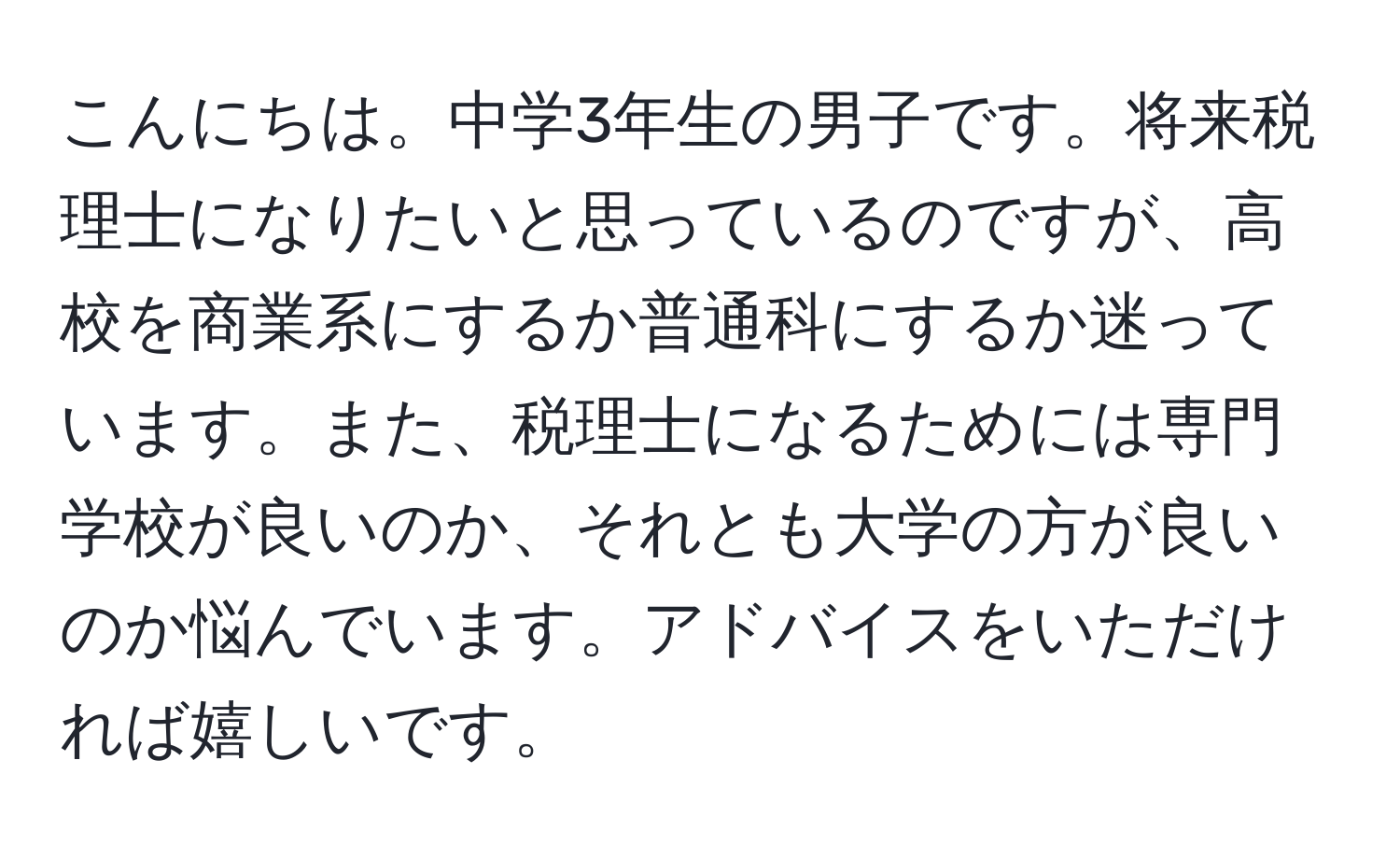 こんにちは。中学3年生の男子です。将来税理士になりたいと思っているのですが、高校を商業系にするか普通科にするか迷っています。また、税理士になるためには専門学校が良いのか、それとも大学の方が良いのか悩んでいます。アドバイスをいただければ嬉しいです。