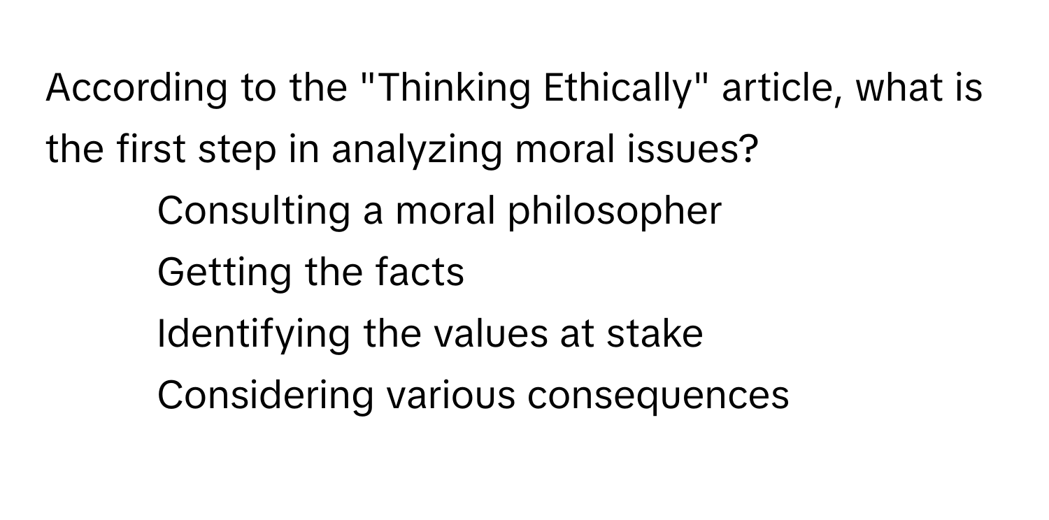 According to the "Thinking Ethically" article, what is the first step in analyzing moral issues?
* Consulting a moral philosopher
* Getting the facts
* Identifying the values at stake
* Considering various consequences