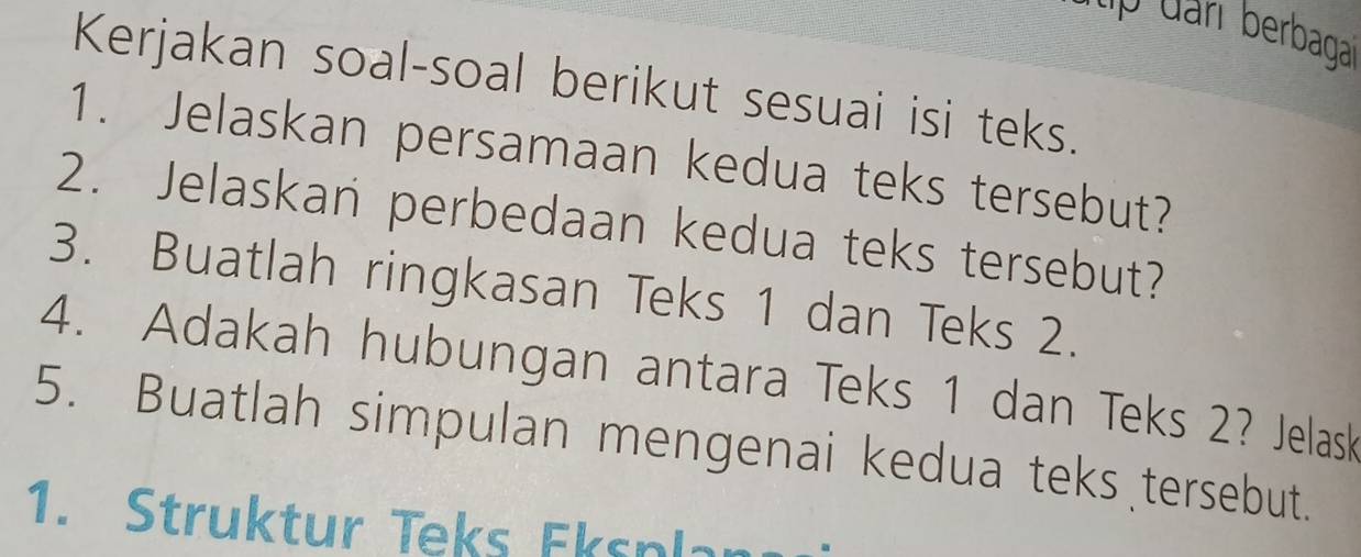 tập đani berbagai 
Kerjakan soal-soal berikut sesuai isi teks. 
1. Jelaskan persamaan kedua teks tersebut? 
2. Jelaskan perbedaan kedua teks tersebut? 
3. Buatlah ringkasan Teks 1 dan Teks 2. 
4. Adakah hubungan antara Teks 1 dan Teks 2? Jelask 
5. Buatlah simpulan mengenai kedua teks tersebut. 
1. Struktur Teks Eksplan