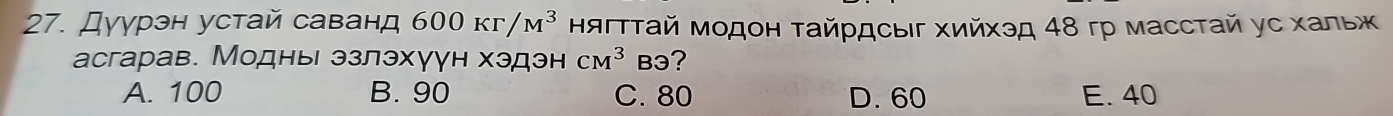 Дγурэн устай саванд 600Kr/M^3 ΗягтΤай Модон Τайрдсыг Χийхэд 48 гр масстай ус хальж
асгарав. Модньι эзлэхγун хэдэн CM^3 B3?
A. 100 B. 90 C. 80 D. 60 E. 40