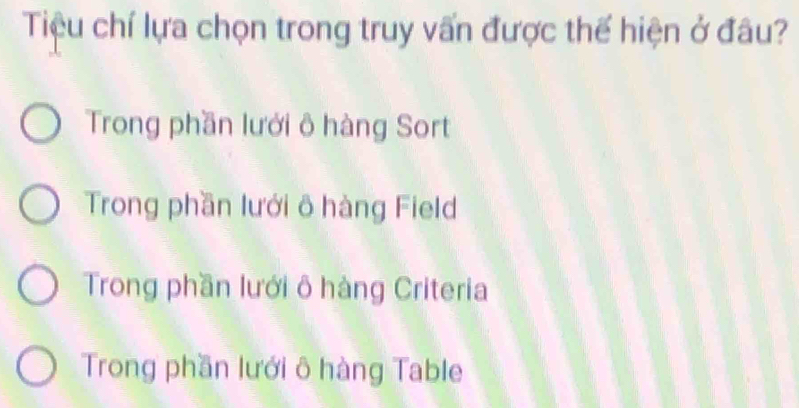 Tiệu chí lựa chọn trong truy vấn được thể hiện ở đâu?
Trong phần lưới ô hàng Sort
Trong phần lưới ô hàng Field
Trong phần lưới ô hàng Criteria
Trong phần lưới ô hàng Table