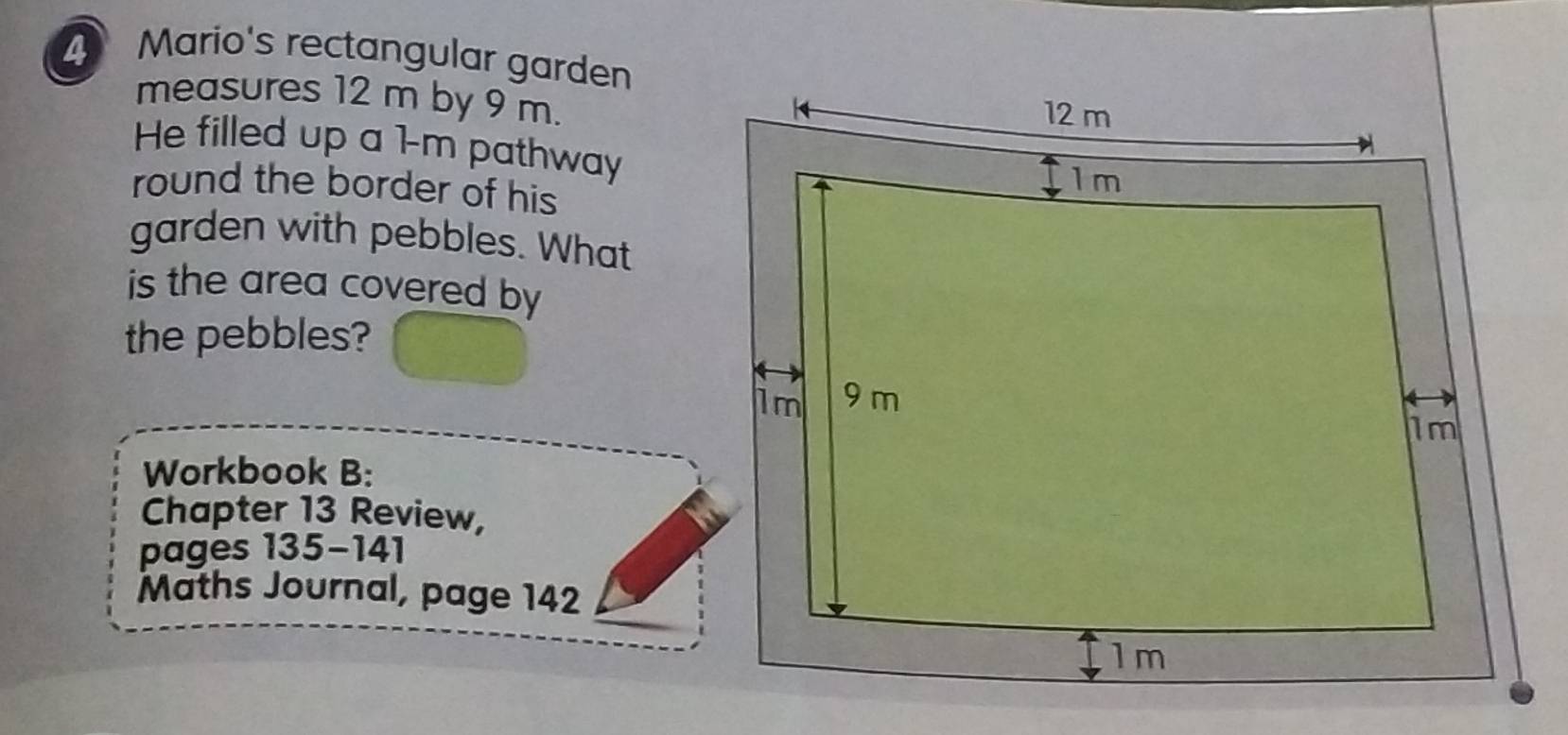 Mario's rectangular garden 
measures 12 m by 9 m. 
He filled up a 1-m pathway 
round the border of his 
garden with pebbles. What 
is the area covered by 
the pebbles? 
Workbook B: 
Chapter 13 Review, 
pages 135-141 
Maths Journal, page 142