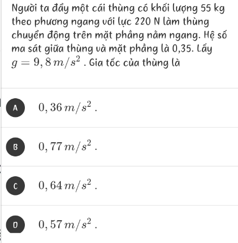 Người ta đẩy một cái thùng có khối lượng 55 kg
theo phương ngang với lực 220 N làm thùng
chuyển động trên mặt phẳng nằm ngang. Hệ số
ma sát giữa thùng và mặt phẳng là 0,35. Lấy
g=9,8m/s^2. Gia tốc của thùng là
A 0,36m/s^2.
B 0,77m/s^2.
C 0,64m/s^2.
0,57m/s^2.