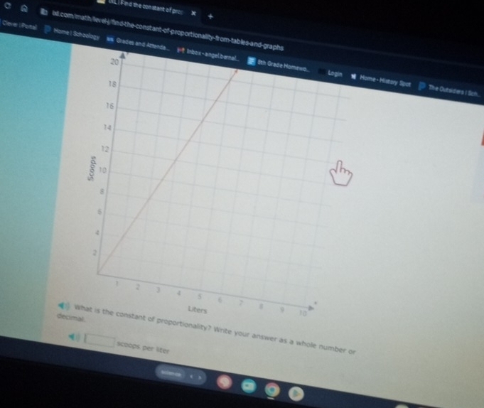 ind the constant of prox + 
ixl.com/math/level-j/find-the-constant-of-proportionality-from-tables- HomeI Schoology 
ClererI Portal wa Grades an 
Home- History Spot The Outsiders I Sich.. 
decimal. 
What is the constant of proportionality? Write your answer as a whole number or 
□ scoops per liter