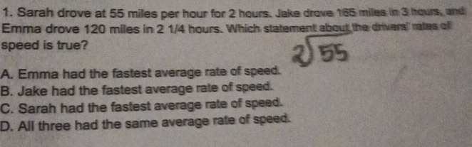 Sarah drove at 55 miles per hour for 2 hours. Jake drove 165 miles in 3 hours, and
Emma drove 120 miles in 2 1/4 hours. Which statement about the drivers' rates of
speed is true?
A. Emma had the fastest average rate of speed.
B. Jake had the fastest average rate of speed.
C. Sarah had the fastest average rate of speed.
D. All three had the same average rate of speed.