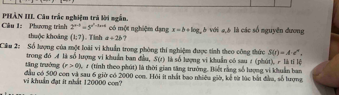 PHÀN III. Câu trắc nghiệm trả lời ngắn. 
Câu 1: Phương trình 2^(x-3)=5^(x^2)-5x+6 có một nghiệm dạng x=b+log _ab với , b là các số nguyên dương 
thuộc khoảng (1;7). Tính a+2b ? 
Câu 2: Số lượng của một loài vi khuẩn trong phòng thí nghiệm được tính theo công thức S(t)=A· e^(rt), 
trong đó A là số lượng vi khuẩn ban đầu, S(t) là số lượng vi khuẩn có sau t (phút), r là tỉ lệ 
tăng trưởng (r>0) t (tính theo phút) là thời gian tăng trưởng. Biết rằng số lượng vi khuẩn ban 
đầu có 500 con và sau 6 giờ có 2000 con. Hỏi ít nhất bao nhiêu giờ, kể từ lúc bắt đầu, số lượng 
vi khuẩn đạt ít nhất 120000 con?