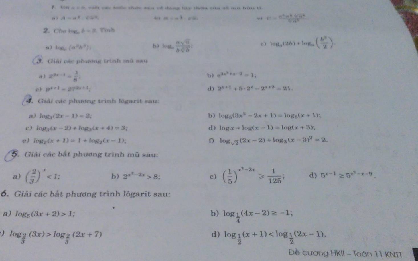 1 cos alpha =0 C  s i ca tốc chộc ca có cany ty thựu của số mi bữu từ
83 A=a^3,cos^2, “ a=a^(frac 1)2-sqrt[3](a). o e= a^2x^2sqrt[4](a^3)/sqrt[4](π ) 
2. Che log _56=2 : Tính
mg,(a^2b^3))
b) log _a asqrt(a)/bsqrt[3](b) i
c) log _a(2b)+log _a( b^2/2 ).
3. Giải các phương trình mù sau
a) 2^(9x-1)= 1/8  b) e^(3x^2)+x-2=1;
c) 9^(x+1)=27^(2x+1)i d) 2^(x+1)+5· 2^x-2^(x+2)=21.
4. Giải các phương trình lögarit sau:
a3 log _3(2x-1)=2
b) log _5(3x^2-2x+1)=log _5(x+1);
c) log _3(x-2)+log _3(x+4)=3 d) log x+log (x-1)=log (x+3);
e) log _2(x+1)=1+log _2(x-1).
f) log _sqrt(2)(2x-2)+log _2(x-3)^2=2.
5. Giải các bắt phương trình mũ sau:
a) ( 2/3 )^x<1; ( 1/5 )^x^2-2x≥slant  1/125 ; d) 5^(x-1)≥ 5^(x^2)-x-9.
b) 2^(x^2)-2x>8; c)
6. Giải các bất phương trình lôgarit sau:
a) log _5(3x+2)>1; b) log _ 1/4 (4x-2)≥ -1;
) log _ 2/3 (3x)>log _ 2/3 (2x+7)
d) log _ 1/2 (x+1)
Đề cương HKII - Toán 1 1 KNTT