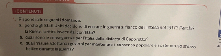 CONTENUTI 
1. Rispondi alle seguenti domande: 
a. perché gli Stati Uniti decidono di entrare in guerra al fianco dell'Intesa nel 1917? Perché 
la Russia si ritira invece dal conflitto? 
b. quali sono le conseguenze per l’Italia della disfatta di Caporetto? E 
c. quali misure adottano i governi per mantenere il consenso popolare e sostenere lo sforzo al 
bellico durante la guerra?