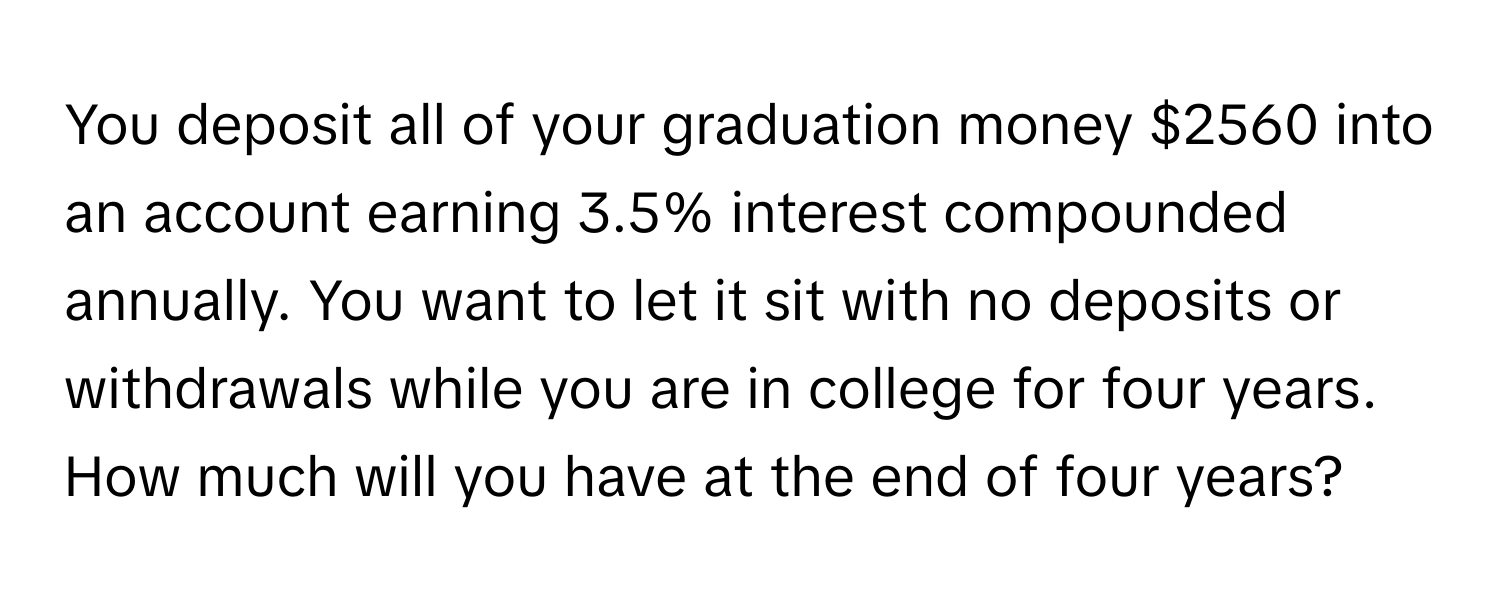 You deposit all of your graduation money $2560 into an account earning 3.5% interest compounded annually. You want to let it sit with no deposits or withdrawals while you are in college for four years. How much will you have at the end of four years?