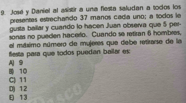 José y Daniel al asistir a una fiesta saludan a todos los
presentes estrechando 37 manos cada uno; a todos le
gusta bailar y cuando lo hacen Juan observa que 5 per-
sonas no pueden hacerlo. Cuando se retiran 6 hombres,
el máximo número de mujeres que debe retirarse de la
fiesta para que todos puedan bailar es:
A) 9
B) 10
C) 11
D) 12
13