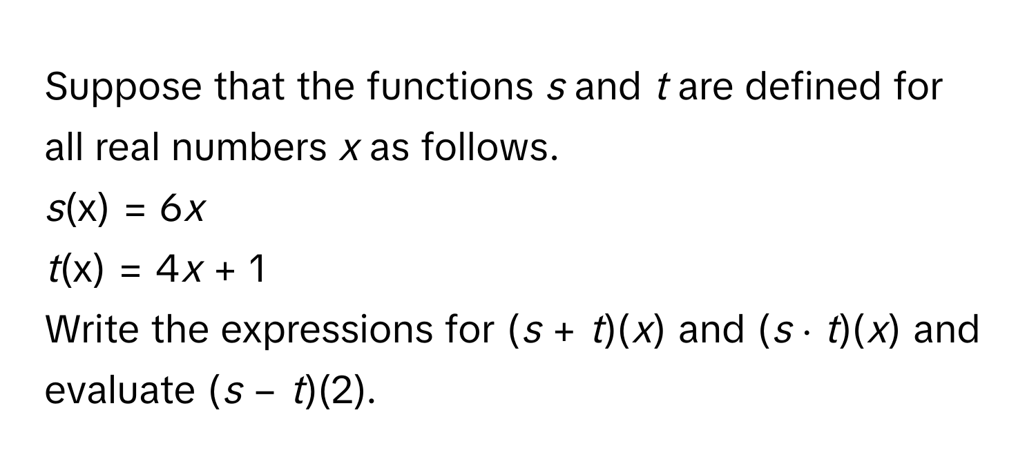 Suppose that the functions *s* and *t* are defined for all real numbers *x* as follows.

*s*(x) = 6*x*
*t*(x) = 4*x* + 1

Write the expressions for (*s* + *t*)(*x*) and (*s* ⋅ *t*)(*x*) and evaluate (*s* − *t*)(2).