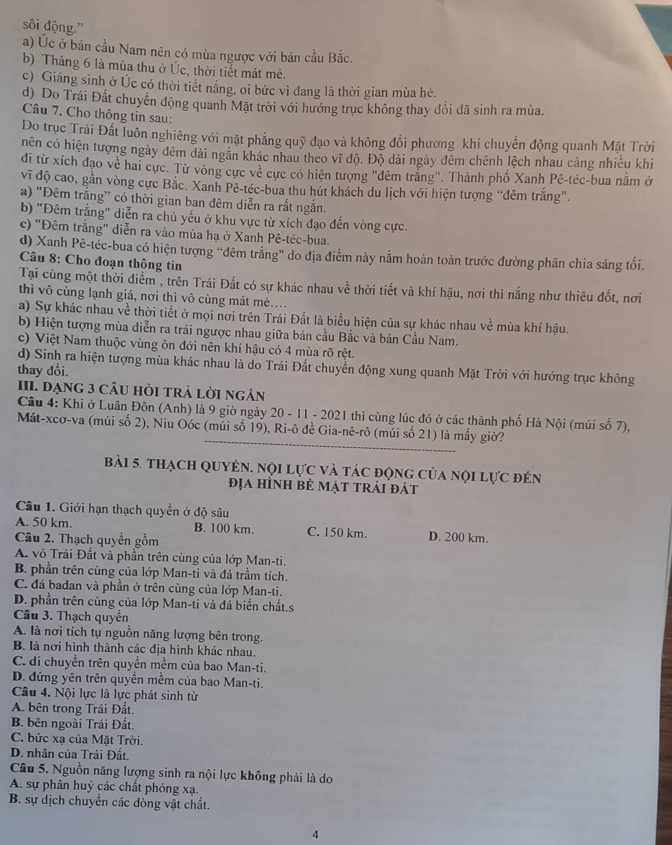 sôi động.'
a) Úc ở bán cầu Nam nên có mùa ngược với bán cầu Bắc.
b) Tháng 6 là mùa thu ở Úc, thời tiết mát mẻ.
c) Giáng sinh ở Úc có thời tiết nắng, oi bức vì đang là thời gian mùa hè.
d) Do Trái Đất chuyển động quanh Mặt trời với hướng trục không thay đổi đã sinh ra mùa.
Câu 7. Cho thông tin sau:
Do trục Trái Đất luôn nghiêng với mặt phẳng quỹ đạo và không đổi phương khi chuyển động quanh Mặt Trời
nên có hiện tượng ngày đêm dài ngắn khác nhau theo vĩ độ. Độ dài ngày đêm chênh lệch nhau cảng nhiều khi
di từ xích đạo về hai cực. Từ vòng cực về cực có hiện tượng "đêm trắng". Thành phố Xanh Pê-téc-bua nằm ở
vĩ độ cao, gần vòng cực Bắc. Xanh Pê-téc-bua thu hút khách du lịch với hiện tượng “đêm trắng".
a) "Đêm trắng” có thời gian ban đêm diễn ra rất ngắn.
b) "Đêm trắng" diễn ra chủ yếu ở khu vực từ xích đạo đến vòng cực.
c) "Đêm trắng" diễn ra vào mùa hạ ở Xanh Pê-téc-bua.
d) Xanh Pê-téc-bua có hiện tượng "đêm trắng" do địa điểm này nằm hoàn toàn trước đường phân chia sáng tối.
Câu 8: Cho đoạn thông tin
Tại cùng một thời điểm , trên Trái Đất có sự khác nhau về thời tiết và khí hậu, nơi thì nắng như thiêu đốt, nơi
thì vô cùng lạnh giá, nơi thì vô cùng mát mé....
a) Sự khác nhau về thời tiết ở mọi nơi trên Trái Đất là biểu hiện của sự khác nhau về mùa khí hậu.
b) Hiện tượng mùa diễn ra trái ngược nhau giữa bán cầu Bắc và bán Cầu Nam.
c) Việt Nam thuộc vùng ôn đới nên khí hậu có 4 mùa rõ rệt.
d) Sinh ra hiện tượng mùa khác nhau là do Trái Đất chuyển động xung quanh Mặt Trời với hướng trục không
thay đổi.
III. DẠNG 3 CÂU HỏI TRẢ Lời ngản
Câu 4: Khi ở Luân Đôn (Anh) là 9 giờ ngày 20 - 11 - 2021 thì cùng lúc đó ở các thành phố Hà Nội (múi số 7),
Mát-xcơ-va (múi số 2), Niu Oóc (múi số 19), Ri-ô đề Gia-nê-rô (múi số 21) là mấy giờ?
bài 5. thạch qUyN. nội lực và tác động của nội lực đên
địa hình bÊ mặt trái đát
Câu 1. Giới hạn thạch quyền ở độ sâu
A. 50 km. B. 100 km. C. 150 km. D. 200 km.
Câu 2. Thạch quyền gồm
A. vỏ Trái Đất và phần trên cùng của lớp Man-ti.
B. phần trên cùng của lớp Man-ti và đá trầm tích.
C. đá badan và phần ở trên cùng của lớp Man-ti.
D. phần trên cùng của lớp Man-ti và đá biến chất.s
Câu 3. Thạch quyển
A. là nơi tích tụ nguồn năng lượng bên trong.
B. là nơi hình thành các địa hình khác nhau.
C. di chuyển trên quyền mềm của bao Man-ti.
D. đứng yên trên quyền mềm của bao Man-ti.
Câu 4. Nội lực là lực phát sinh từ
A. bên trong Trái Đất.
B. bên ngoài Trái Đất.
C. bức xạ của Mặt Trời,
D. nhân của Trái Đất.
Câu 5. Nguồn năng lượng sinh ra nội lực không phải là do
A. sự phân huỷ các chất phóng xạ.
B. sự dịch chuyển các dòng vật chất.
4