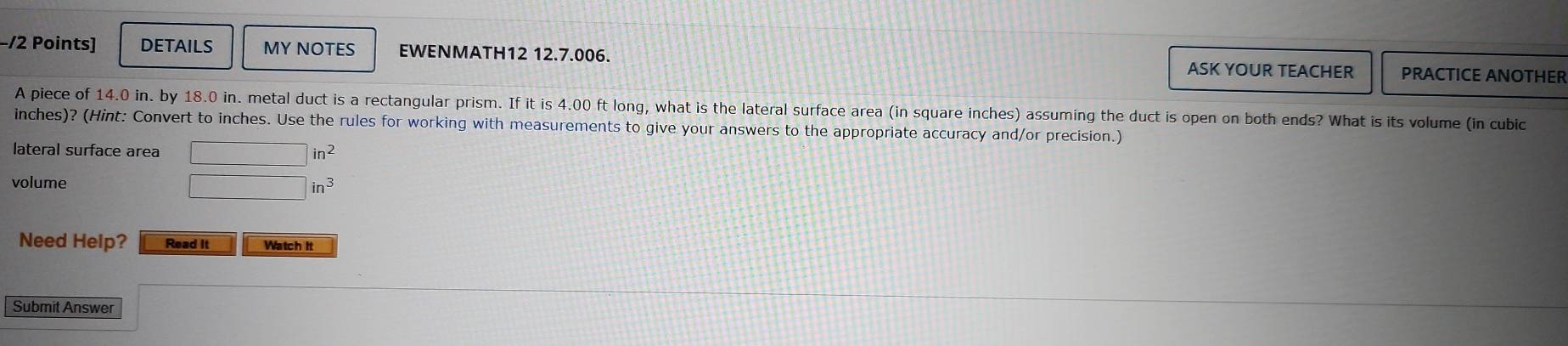 −/2 Points] DETAILS MY NOTES EWENMATH12 12.7.006. ASK YOUR TEACHER PRACTICE ANOTHER 
A piece of 14.0 in. by 18.0 in. metal duct is a rectangular prism. If it is 4.00 ft long, what is the lateral surface area (in square inches) assuming the duct is open on both ends? What is its volume (in cubic
inches)? (Hint: Convert to inches. Use the rules for working with measurements to give your answers to the appropriate accuracy and/or precision.) 
lateral surface area □ in^2
volume
□ in^3
Need Help? Read It Watch It 
Submit Answer