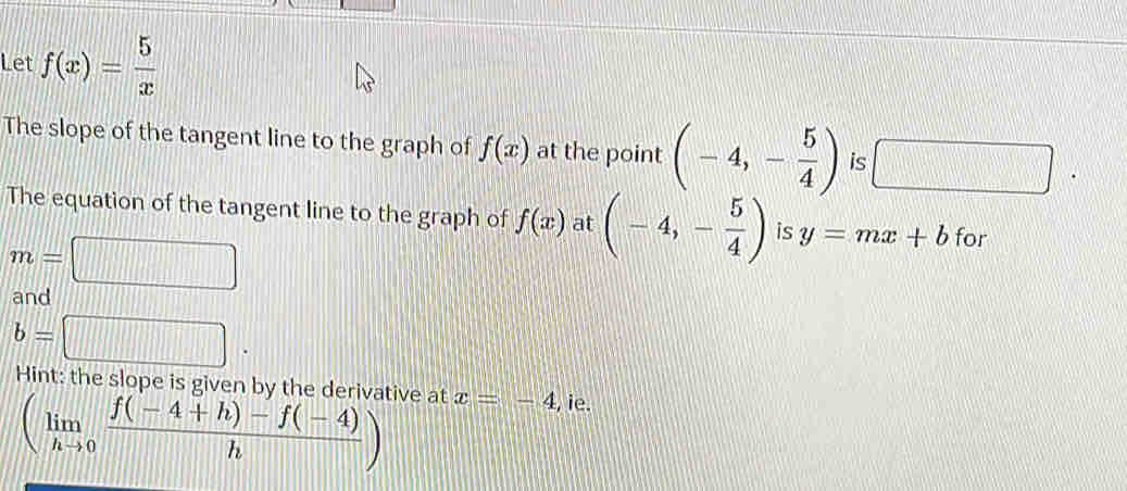 Let f(x)= 5/x 
The slope of the tangent line to the graph of f(x) at the point (-4,- 5/4 ) is □ 
The equation of the tangent line to the graph of f(x) at (-4,- 5/4 ) is y=mx+b for
m=
and
b=□
Hint: the slope is given by the derivative at x=-4 , ie.
(limlimits _hto 0 (f(-4+h)-f(-4))/h )