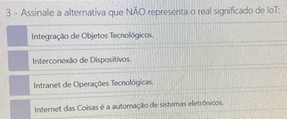 Assinale a alternativa que NÃO representa o real significado de loT:
Integração de Objetos Tecnológicos.
Interconexão de Dispositivos.
Intranet de Operações Tecnológicas.
Internet das Coisas é a automação de sistemas eletrônicos.