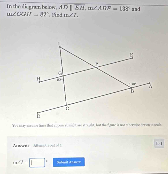 In the diagram below, overline ADparallel overline EH,m∠ ABF=138° and
m∠ CGH=82°. Find m∠ I.
You may assume lines that appear straight are straight, but the figure is not otherwise drawn to scale.
Answer Attempt 1 out of 2
m∠ I=□° Submit Answer