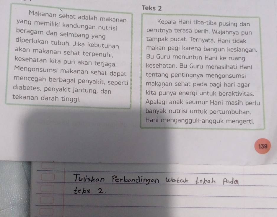 Teks 2 
Makanan sehat adalah makanan Kepala Hani tiba-tiba pusing dan 
yang memiliki kandungan nutrisi perutnya terasa perih. Wajahnya pun 
beragam dan seimbang yang 
tampak pucat. Ternyata, Hani tidak 
diperlukan tubuh. Jika kebutuhan makan pagi karena bangun kesiangan. 
akan makanan sehat terpenuhi, Bu Guru menuntun Hani ke ruang 
kesehatan kita pun akan terjaga. kesehatan. Bu Guru menasihati Hani 
Mengonsumsi makanan sehat dapat tentang pentingnya mengonsumsi 
mencegah berbagai penyakit, seperti makaṇan sehat pada pagi hari agar 
diabetes, penyakit jantung, dan kita punya energi untuk beraktivitas. 
tekanan darah tinggi. Apalagi anak seumur Hani masih perlu 
banyak nutrisi untuk pertumbuhan. 
Hani mengangguk-angguk mengerti. 
139