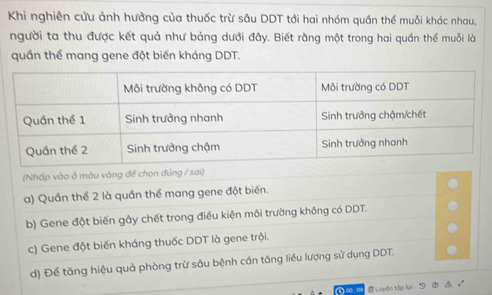 Khi nghiên cứu ảnh hưởng của thuốc trừ sâu DDT tới hai nhóm quần thể muỗi khác nhau,
người ta thu được kết quả như bảng dưới đây. Biết rằng một trong hai quần thể muỗi là
quần thể mang gene đột biến kháng DDT.
(Nhấp vào ô màu vàng để chọn đúng / sai)
a) Quần thể 2 là quần thể mang gene đột biến.
b) Gene đột biến gây chết trong điều kiện môi trường không có DDT.
c) Gene đột biến kháng thuốc DDT là gene trội.
d) Để tăng hiệu quả phòng trừ sâu bệnh cần tăng liều lượng sử dụng DDT.
Luyện tập lại