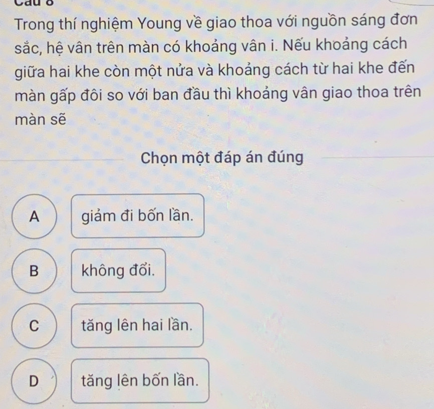 Cau o
Trong thí nghiệm Young về giao thoa với nguồn sáng đơn
sắc, hệ vân trên màn có khoảng vân i. Nếu khoảng cách
giữa hai khe còn một nửa và khoảng cách từ hai khe đến
màn gấp đôi so với ban đầu thì khoảng vân giao thoa trên
màn sẽ
Chọn một đáp án đúng
A giảm đi bốn lần.
B không đổi.
C tăng lên hai lần.
D tăng lên bốn lần.