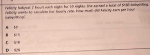 Felicity babysat 2 hours each night for 10 nights. She earned a total of $180 babysitting.
Felicity wants to calculate her hourly rate. How much did Felicity earn per hour
babysitting?
A 19
B $15
C $18
D $20