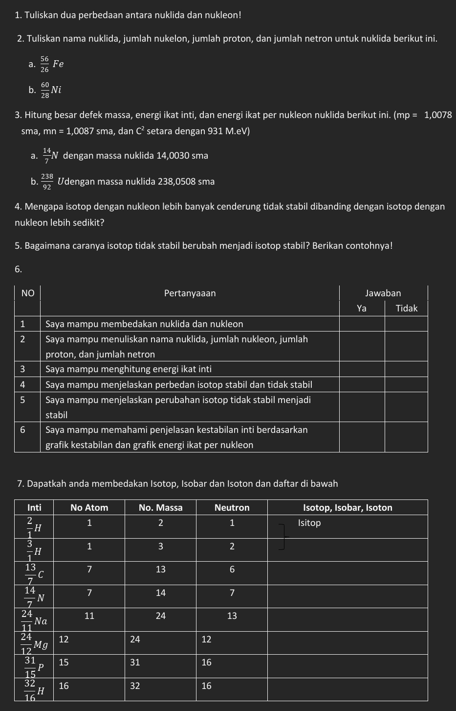 Tuliskan dua perbedaan antara nuklida dan nukleon!
2. Tuliskan nama nuklida, jumlah nukelon, jumlah proton, dan jumlah netron untuk nuklida berikut ini.
a.  56/26 Fe
b.  60/28 Ni
3. Hitung besar defek massa, energi ikat inti, dan energi ikat per nukleon nuklida berikut ini. (mp = 1,0078
sma, mn=1,0087 sma , dan C^2 setara dengan 931 M.eV)
a.  14/7 N dengan massa nuklida 14,0030 sma
b.  238/92  Udengan massa nuklida 238,0508 sma
4. Mengapa isotop dengan nukleon lebih banyak cenderung tidak stabil dibanding dengan isotop dengan
nukleon lebih sedikit?
5. Bagaimana caranya isotop tidak stabil berubah menjadi isotop stabil? Berikan contohnya!
6.
7. Dapatkah anda membedakan Isotop, Isobar dan Isoton dan daftar di bawah