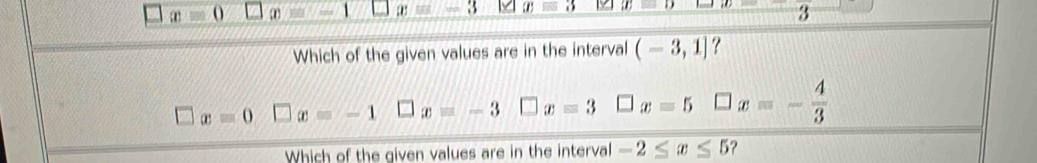 x=0 c x=-1 x=3 xequiv 3 2 x=D 3
Which of the given values are in the interval (-3,1] ?
□ x=0 □ x=-1 □ x=-3 □ x=3 _  x=5 □ x=- 4/3 
Which of the given values are in the interval -2≤ x≤ 5 ?