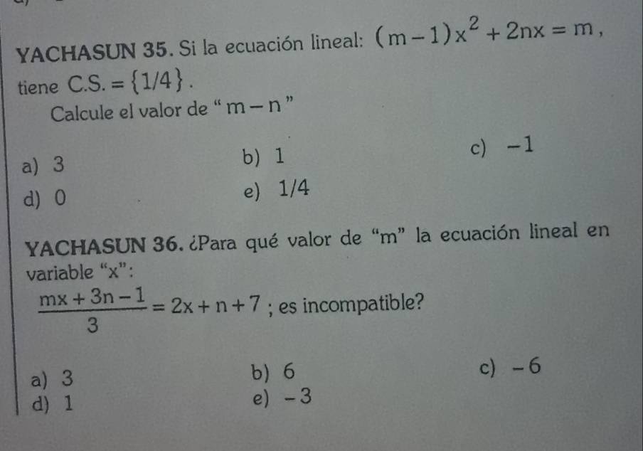 YACHASUN 35. Si la ecuación lineal: (m-1)x^2+2nx=m, 
tiene C. S.= 1/4. 
Calcule el valor de “ m-n ”
a) 3 b 1 c) -1
d 0 e) 1/4
YACHASUN 36. ¿Para qué valor de “ m ” la ecuación lineal en
variable “ x ”:
 (mx+3n-1)/3 =2x+n+7; es incompatible?
a) 3 b) 6 c -6
d) 1 e) - 3