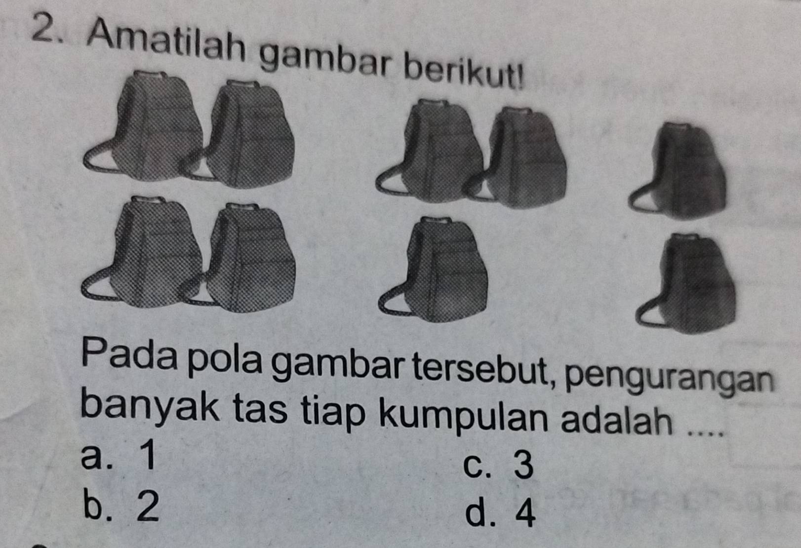 Amatilah gambar berikut!
Pada pola gambar tersebut, pengurangan
banyak tas tiap kumpulan adalah ....
a. 1
c. 3
b. 2
d. 4