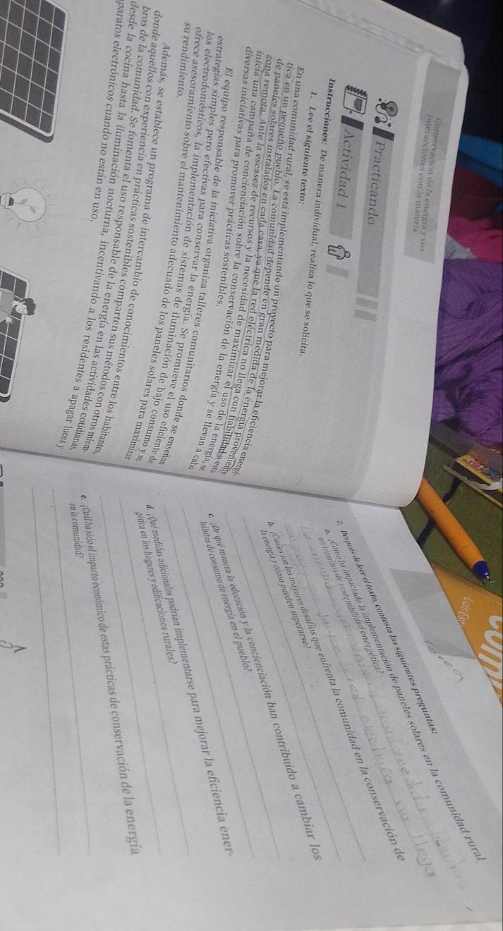 Conservación de la enernía y sus
interacciones con la matería
_Cómo ha impactado la implementación de paneles solares en la comunidad ru
_Después de leer el texto, contesta las siguientes pregunta
Practicando
en términos de sostenibilidad energética
Actividad 1
_ Cuales son los máyores desafíos que enfrenta la comunidad en la conservación e
Instrucciones: De manera individual, realiza lo que se solicita.
1. Lee el siguiente texto:
la enengía y cómo pueden superarse 
de paneles solares instalados en cada casa, ya que la red eléctrica no llega con fabilidad a st _¿De qué manera la educación y la concienciación han contribuido a cambiar lo
En una comunidad rural, se está implementando un proyecto para mejorar la eficiencia energe
tica en un pequeño pueblo. La comunidad depende en gran medida de la energía provenien
zona remota. Ante la escasez de recursos y la necesidad de maximizar el uso de la energía, s hábitos de consumo de energía en el pueblo:
diversas iniciativas para promover prácticas sostenibles.
inicia una campaña de concienciación sobre la conservación de la energía y se llevan a cab_
estrategías simples pero efectivas para conservar la energía. Se promueve el uso eficiente de  Qué medidas adicionales podrían implementarse para mejorar la eficiencia ener
El equipo responsable de la iniciativa organiza talleres comunitarios donde se enseñas
los electrodomésticos, la implementación de sistemas de iluminación de bajo consumo y s  gética en los hogares y edificaciones rurales:
su rendimiento.
ofrece asesoramiento sobre el mantenímiento adecuado de los paneles solares para maximiza__
donde aquellos con experiencia en prácticas sostenibles comparten sus métodos con otros miem e Cual ha sido el impacto económico de estas prácticas de conservación de la energía
Además, se establece un programa de intercambio de conocimientos entre los habitante
_
bros de la comunidad. Se fomenta el uso responsable de la energía en las actividades cotidiana en la comunidad?
eparatos electrónicos cuando no están en uso.
desde la cocina hasta la iluminación nocturna, incentivando a los residentes a apagar luces_
^
_