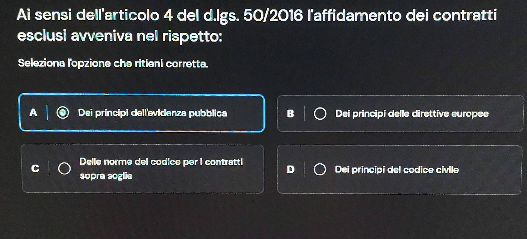 Ai sensi dell'articolo 4 del d.lgs. 50/2016 l'affidamento dei contratti
esclusi avveniva nel rispetto:
Seleziona l'opzione che ritieni corretta.
Dei principi dellevidenza pubblica Dei principi delle direttive europee
Delle norme del codice per i contratti
Dei principi del codice civile
sopra soglia