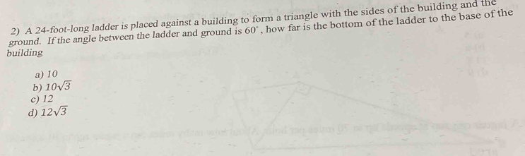 A 24-foot -long ladder is placed against a building to form a triangle with the sides of the building and the
ground. If the angle between the ladder and ground is 60° , how far is the bottom of the ladder to the base of the
building
a) 10
b) 10sqrt(3)
c) 12
d) 12sqrt(3)