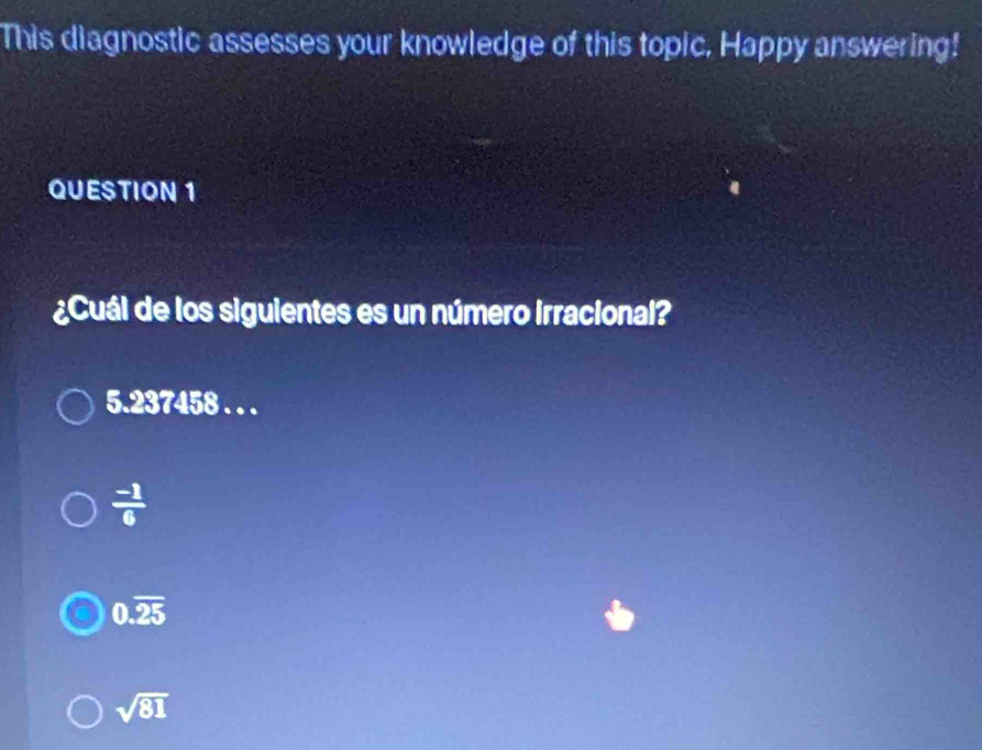 This diagnostic assesses your knowledge of this topic, Happy answering!
QUESTION 1
¿Cuál de los siguientes es un número irracional?
5.237458. . .
 (-1)/6 
0.overline 25
sqrt(81)