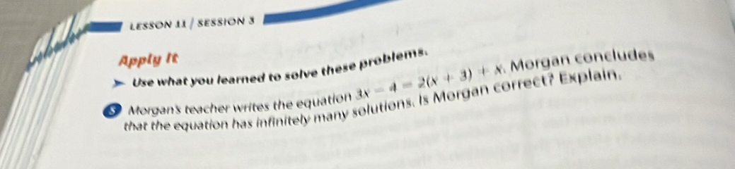 LESSON 11 / SESSION 3 
Apply it 
Use what you learned to solve these problems 
Morgan's teacher writes the equation 3x-4=2(x+3)+x Morgan concludes 
that the equation has infinitely many solutions. Is Morgan correct? Explain.