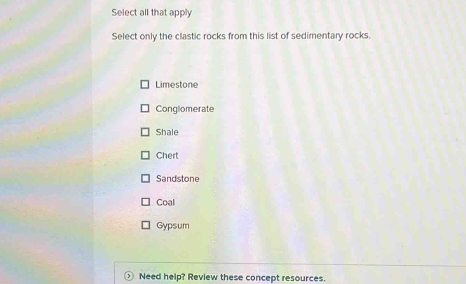 Select all that apply
Select only the clastic rocks from this list of sedimentary rocks.
Limestone
Conglomerate
Shale
Chert
Sandstone
Coal
Gypsum
Need help? Review these concept resources.