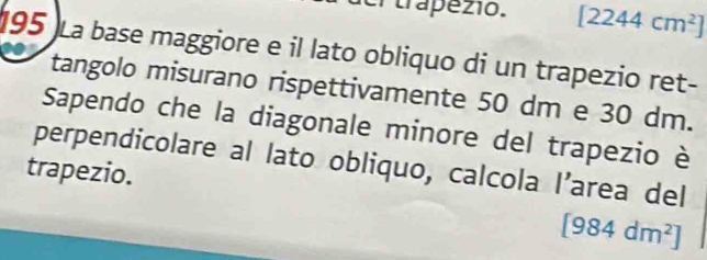 aer trapezio. [2244cm^2]
195 La base maggiore e il lato obliquo di un trapezio ret- 
tangolo misurano rispettivamente 50 dm e 30 dm. 
Sapendo che la diagonale minore del trapezio è 
perpendicolare al lato obliquo, calcola I’area del 
trapezio.
[984dm^2]