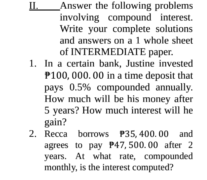 Answer the following problems 
involving compound interest. 
Write your complete solutions 
and answers on a 1 whole sheet 
of INTERMEDIATE paper. 
1. In a certain bank, Justine invested
₱100, 000. 00 in a time deposit that 
pays 0.5% compounded annually. 
How much will be his money after
5 years? How much interest will he 
gain? 
2. Recca borrows 35, 400. 00 and 
agrees to pay 47, 500. 00 after 2
years. At what rate, compounded 
monthly, is the interest computed?