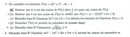 On considère le polynôme P(x)=2x^3+x^2-8x-4
Montrer que si αest une racine de P(x) alors  1/a  est aussi une racine de P(x)
(b) Montrer que 2 est une racine de P(x) et vérifier que P(x)=(x-2)(2x^2+5x+2)
(c) Résoudre dans R l'équation 2x^2+5x+2=0 et déduire les solutions de l'équation P(x)=0
(d) Factoriser P(x) en produit de polynôme de premier degré 
(e) Résoudre dans R l'inéquation  P(x)/x^2-8x+15 ≥slant 0
5. Résoudre dans R l'équation mx^2-(m^2+2)x+2m=0 , suivant les valeurs du paramètre m